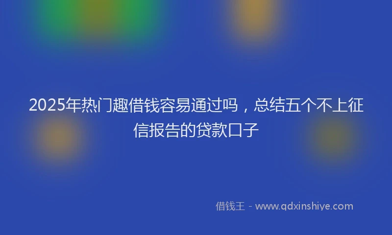2025年热门趣借钱容易通过吗，总结五个不上征信报告的贷款口子