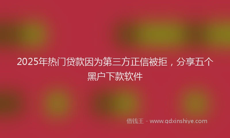 2025年热门贷款因为第三方正信被拒，分享五个黑户下款软件
