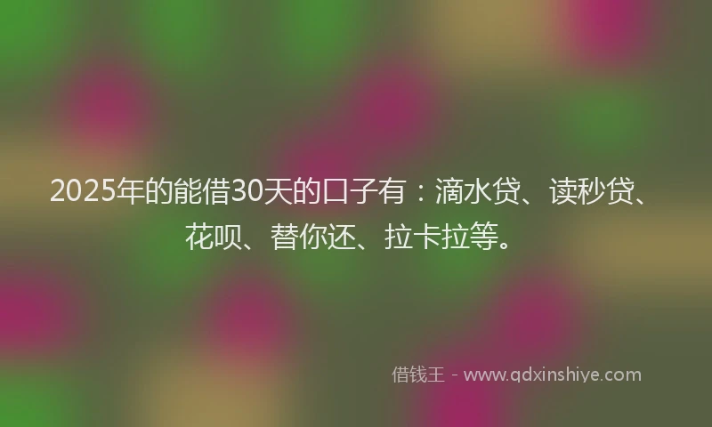 2025年的能借30天的口子有：滴水贷、读秒贷、花呗、替你还、拉卡拉等。