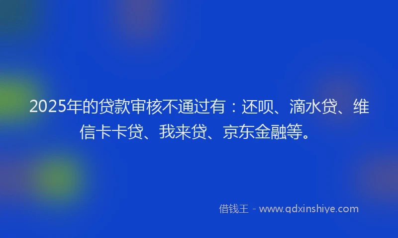 2025年的贷款审核不通过有：还呗、滴水贷、维信卡卡贷、我来贷、京东金融等。