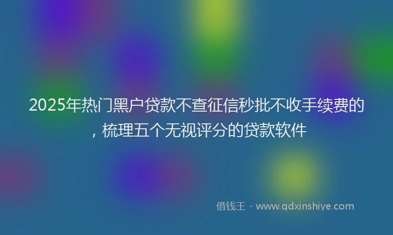 2025年热门黑户贷款不查征信秒批不收手续费的，梳理五个无视评分的贷款软件