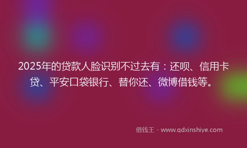 2025年的贷款人脸识别不过去有：还呗、信用卡贷、平安口袋银行、替你还、微博借钱等。