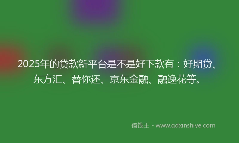 2025年的贷款新平台是不是好下款有：好期贷、东方汇、替你还、京东金融、融逸花等。