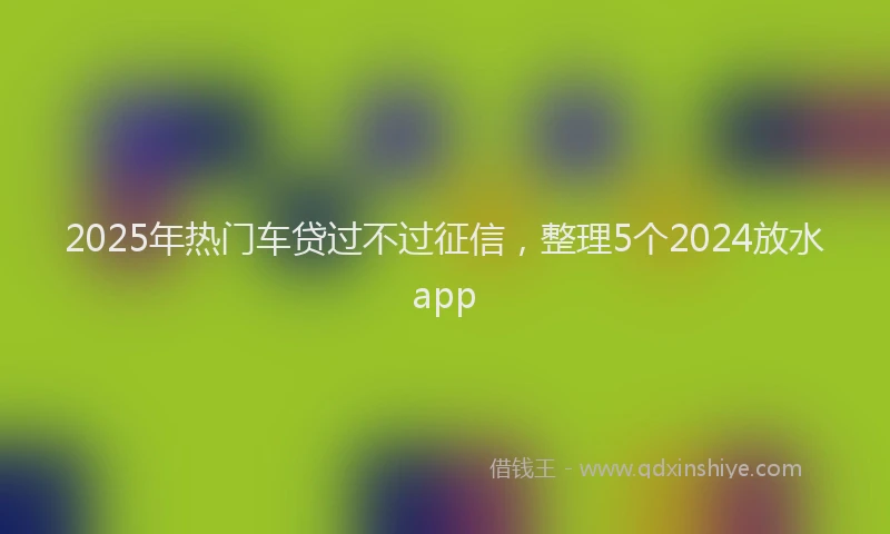 2025年热门车贷过不过征信，整理5个2024放水app