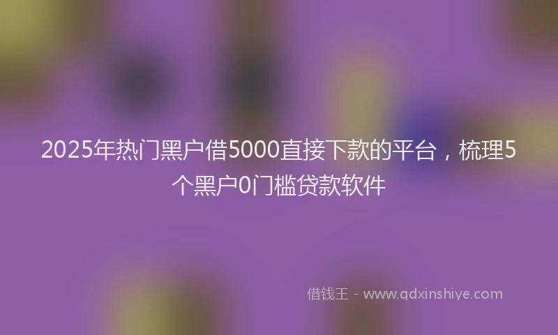 2025年热门黑户借5000直接下款的平台，梳理5个黑户0门槛贷款软件