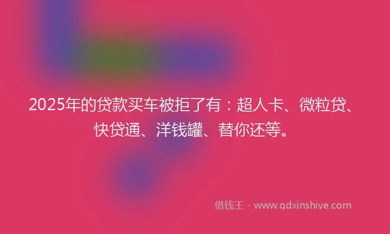 2025年的贷款买车被拒了有：超人卡、微粒贷、快贷通、洋钱罐、替你还等。