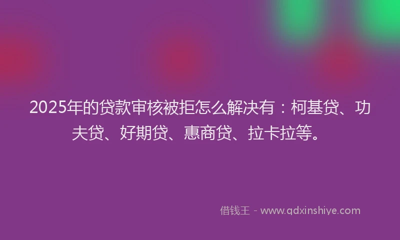 2025年的贷款审核被拒怎么解决有：柯基贷、功夫贷、好期贷、惠商贷、拉卡拉等。