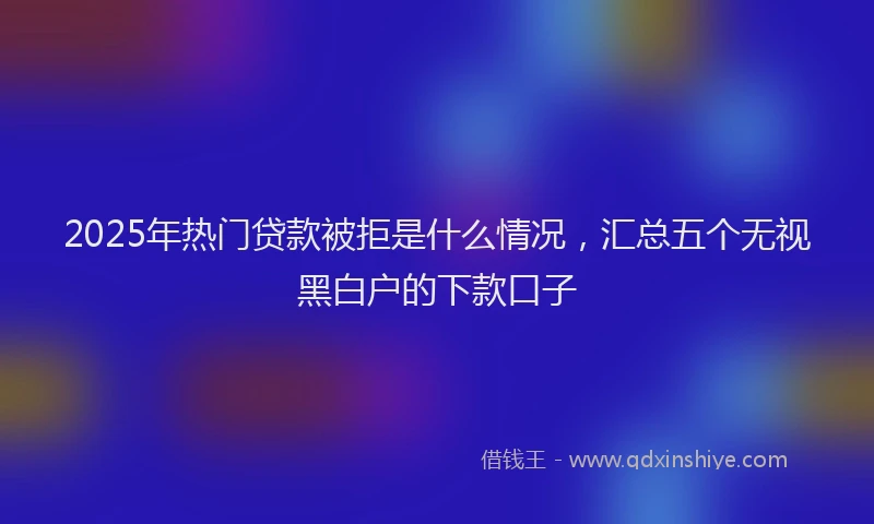 2025年热门贷款被拒是什么情况，汇总五个无视黑白户的下款口子