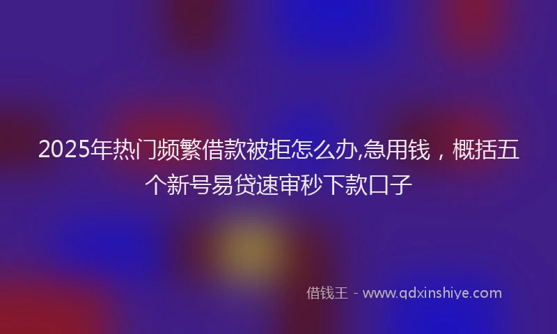 2025年热门频繁借款被拒怎么办,急用钱，概括五个新号易贷速审秒下款口子