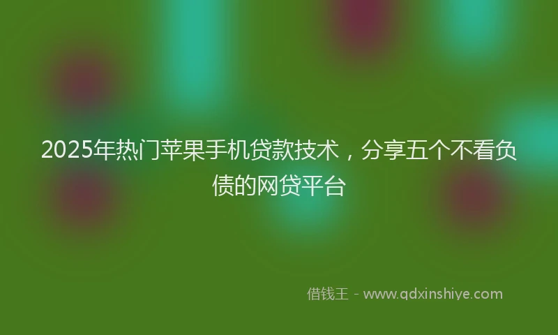 2025年热门苹果手机贷款技术，分享五个不看负债的网贷平台