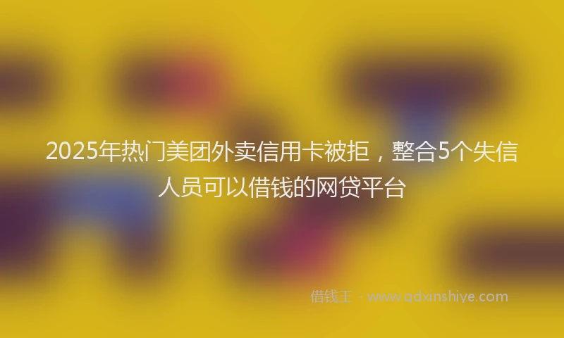 2025年热门美团外卖信用卡被拒，整合5个失信人员可以借钱的网贷平台