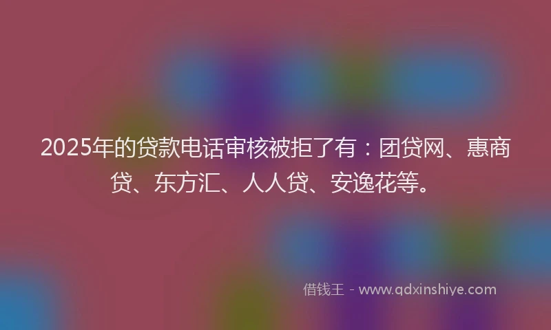 2025年的贷款电话审核被拒了有：团贷网、惠商贷、东方汇、人人贷、安逸花等。