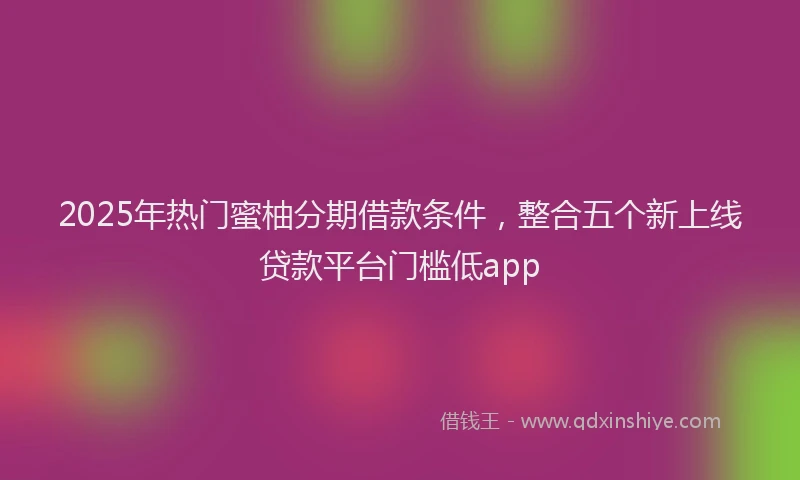 2025年热门蜜柚分期借款条件，整合五个新上线贷款平台门槛低app