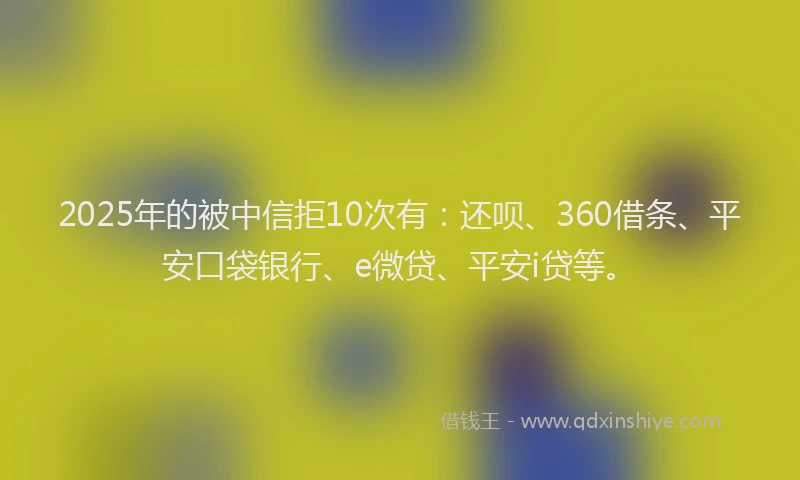 2025年的被中信拒10次有：还呗、360借条、平安口袋银行、e微贷、平安i贷等。