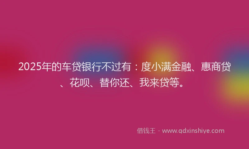 2025年的车贷银行不过有：度小满金融、惠商贷、花呗、替你还、我来贷等。