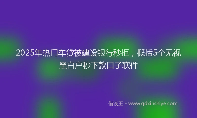 2025年热门车贷被建设银行秒拒，概括5个无视黑白户秒下款口子软件
