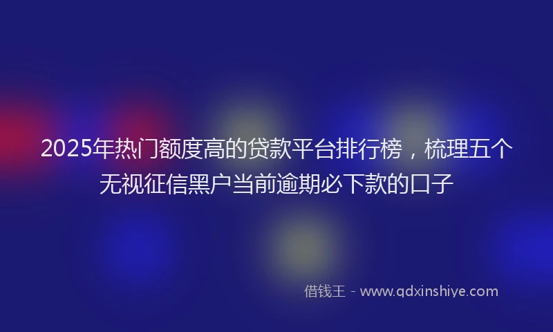 2025年热门额度高的贷款平台排行榜，梳理五个无视征信黑户当前逾期必下款的口子