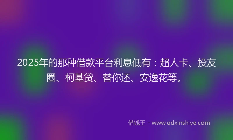 2025年的那种借款平台利息低有：超人卡、投友圈、柯基贷、替你还、安逸花等。