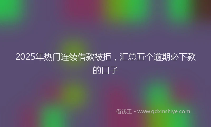 2025年热门连续借款被拒，汇总五个逾期必下款的口子