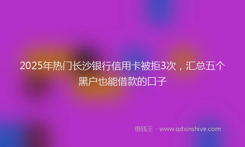 2025年热门长沙银行信用卡被拒3次，汇总五个黑户也能借款的口子
