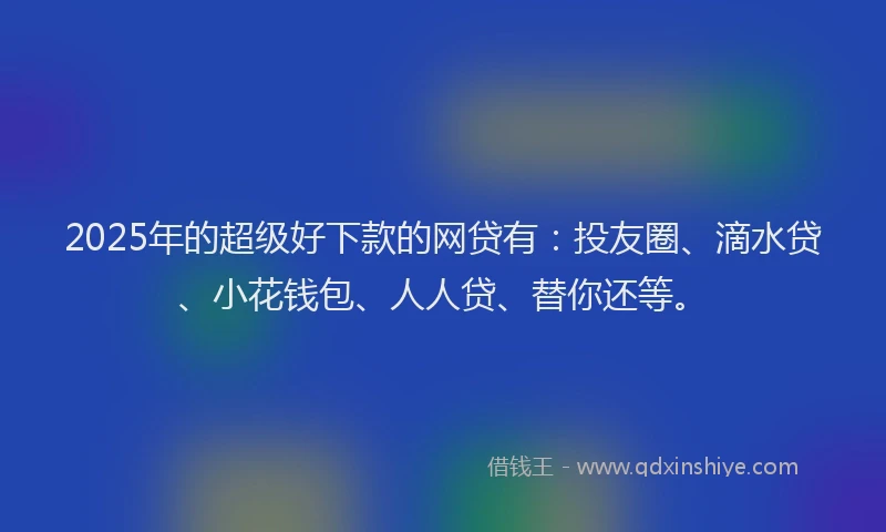 2025年的超级好下款的网贷有：投友圈、滴水贷、小花钱包、人人贷、替你还等。