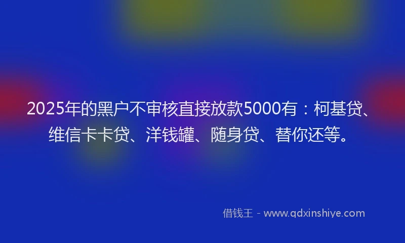 2025年的黑户不审核直接放款5000有：柯基贷、维信卡卡贷、洋钱罐、随身贷、替你还等。