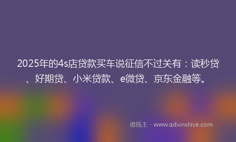 2025年的4s店贷款买车说征信不过关有：读秒贷、好期贷、小米贷款、e微贷、京东金融等。
