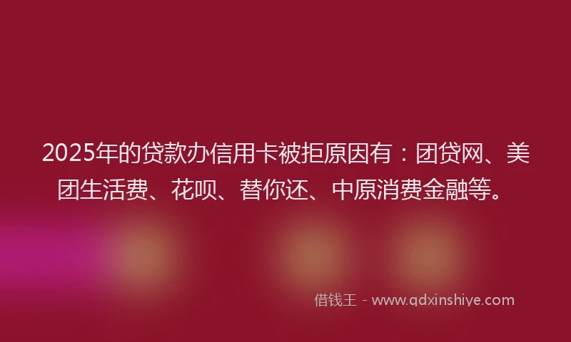 2025年的贷款办信用卡被拒原因有:团贷网、美团生活费、花呗、替你还、中原消费金融等。