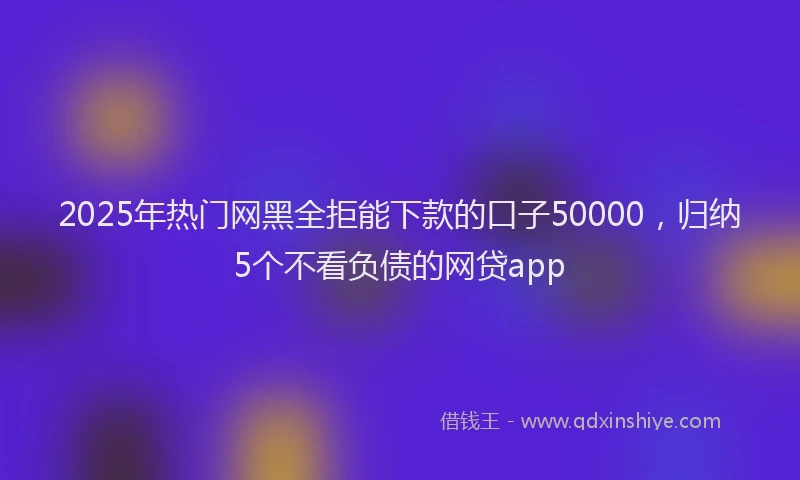 2025年热门网黑全拒能下款的口子50000，归纳5个不看负债的网贷app