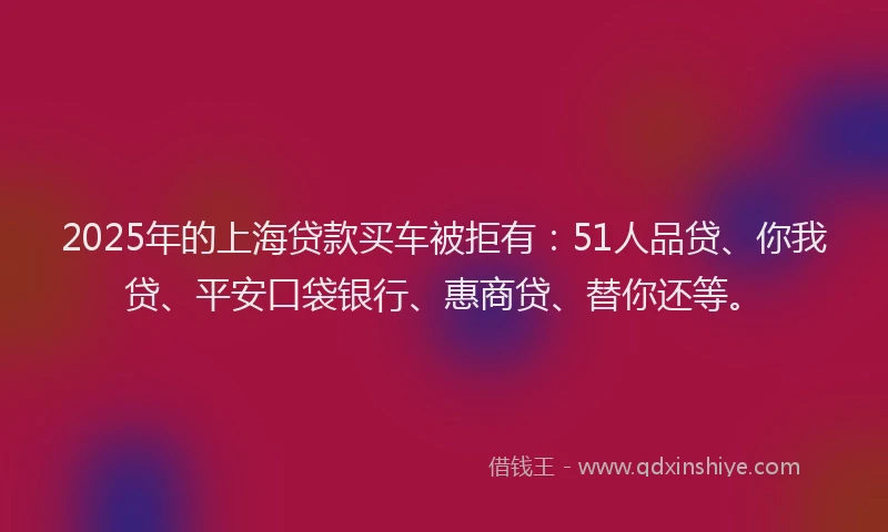 2025年的上海贷款买车被拒有：51人品贷、你我贷、平安口袋银行、惠商贷、替你还等。