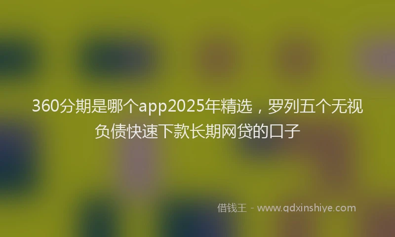 360分期是哪个app2025年精选，罗列五个无视负债快速下款长期网贷的口子