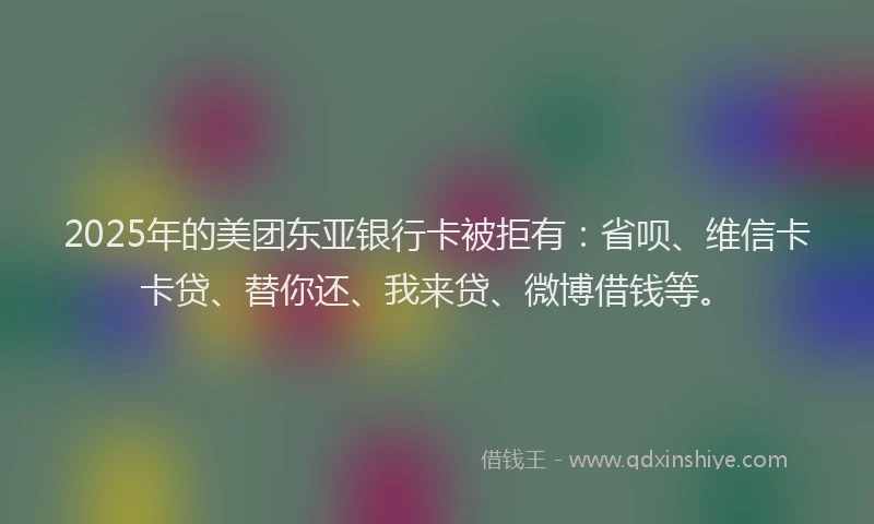2025年的美团东亚银行卡被拒有：省呗、维信卡卡贷、替你还、我来贷、微博借钱等。