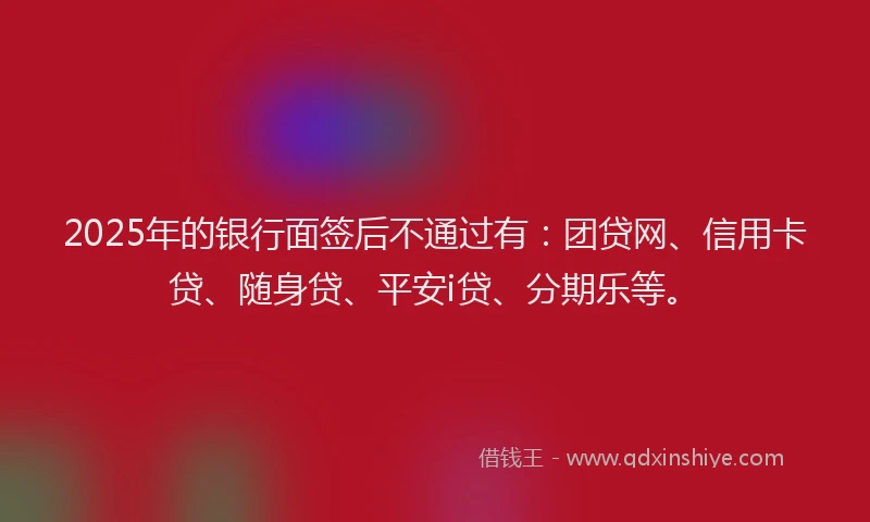 2025年的银行面签后不通过有：团贷网、信用卡贷、随身贷、平安i贷、分期乐等。