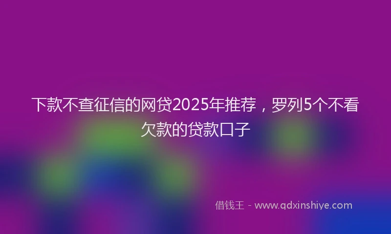 下款不查征信的网贷2025年推荐，罗列5个不看欠款的贷款口子