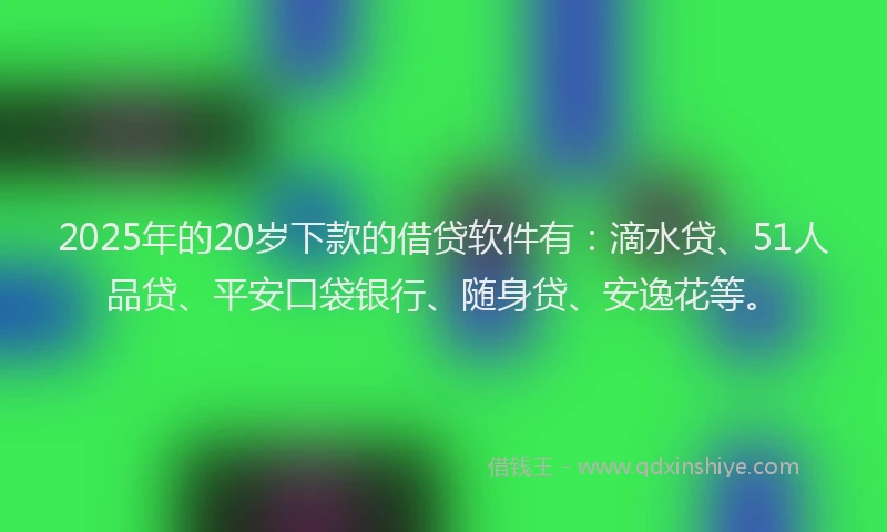 2025年的20岁下款的借贷软件有：滴水贷、51人品贷、平安口袋银行、随身贷、安逸花等。