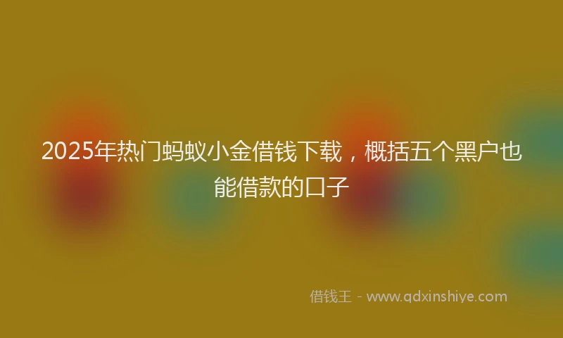 2025年热门蚂蚁小金借钱下载，概括五个黑户也能借款的口子
