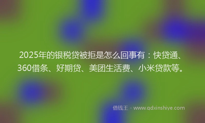 2025年的银税贷被拒是怎么回事有：快贷通、360借条、好期贷、美团生活费、小米贷款等。