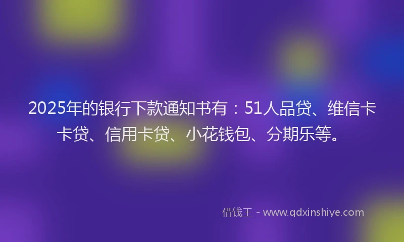 2025年的银行下款通知书有：51人品贷、维信卡卡贷、信用卡贷、小花钱包、分期乐等。