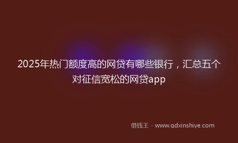 2025年热门额度高的网贷有哪些银行，汇总五个对征信宽松的网贷app
