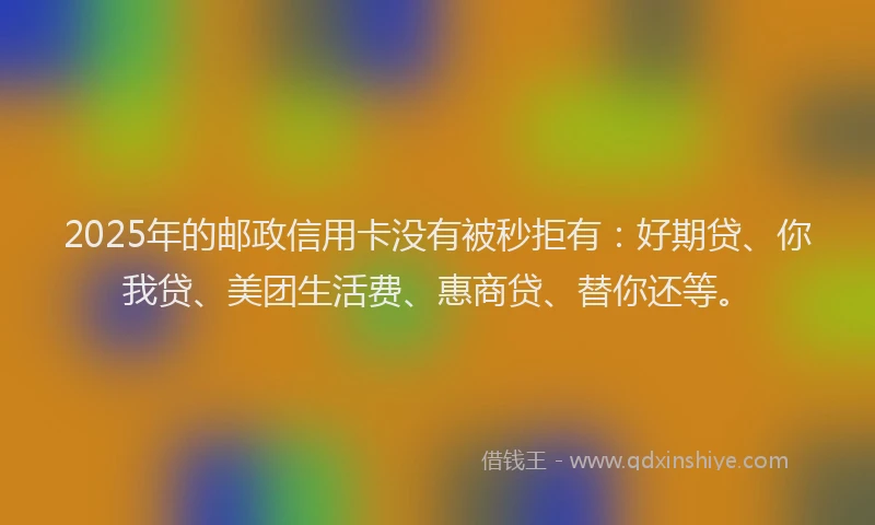 2025年的邮政信用卡没有被秒拒有：好期贷、你我贷、美团生活费、惠商贷、替你还等。