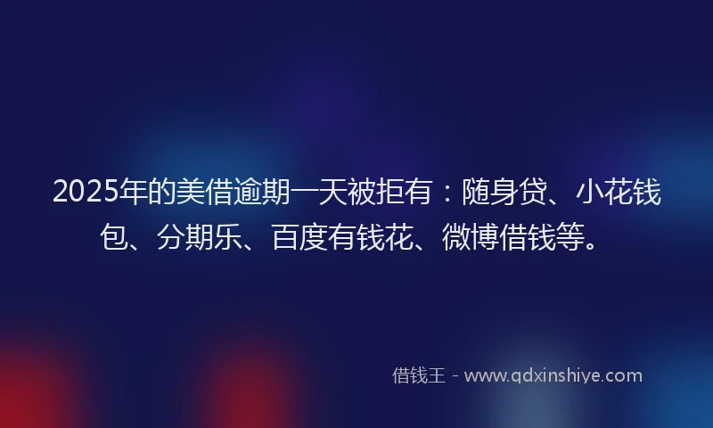 2025年的美借逾期一天被拒有：随身贷、小花钱包、分期乐、百度有钱花、微博借钱等。