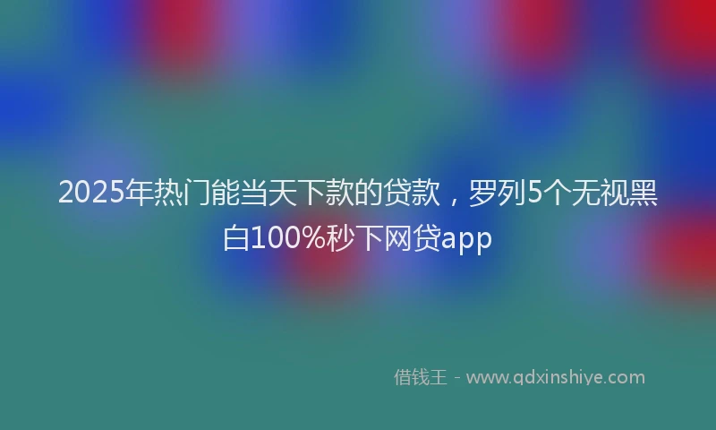 2025年热门能当天下款的贷款，罗列5个无视黑白100%秒下网贷app