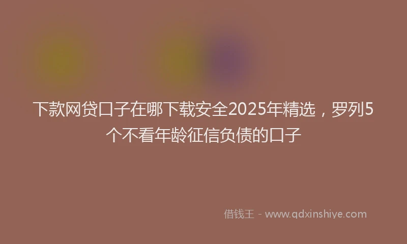 下款网贷口子在哪下载安全2025年精选，罗列5个不看年龄征信负债的口子