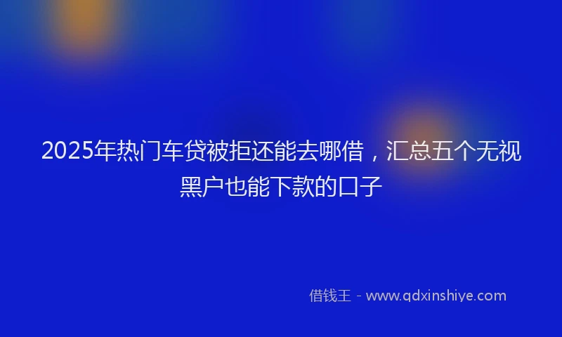 2025年热门车贷被拒还能去哪借，汇总五个无视黑户也能下款的口子