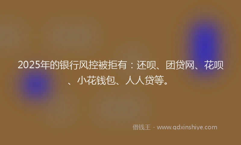2025年的银行风控被拒有：还呗、团贷网、花呗、小花钱包、人人贷等。