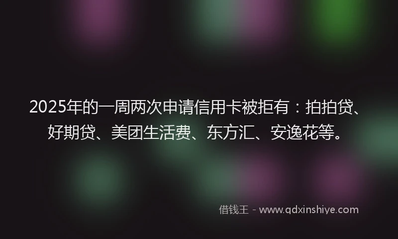 2025年的一周两次申请信用卡被拒有：拍拍贷、好期贷、美团生活费、东方汇、安逸花等。