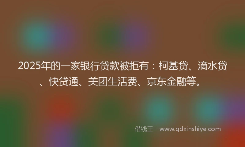 2025年的一家银行贷款被拒有：柯基贷、滴水贷、快贷通、美团生活费、京东金融等。