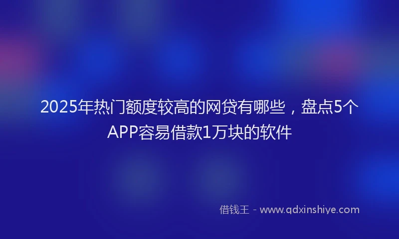2025年热门额度较高的网贷有哪些，盘点5个APP容易借款1万块的软件