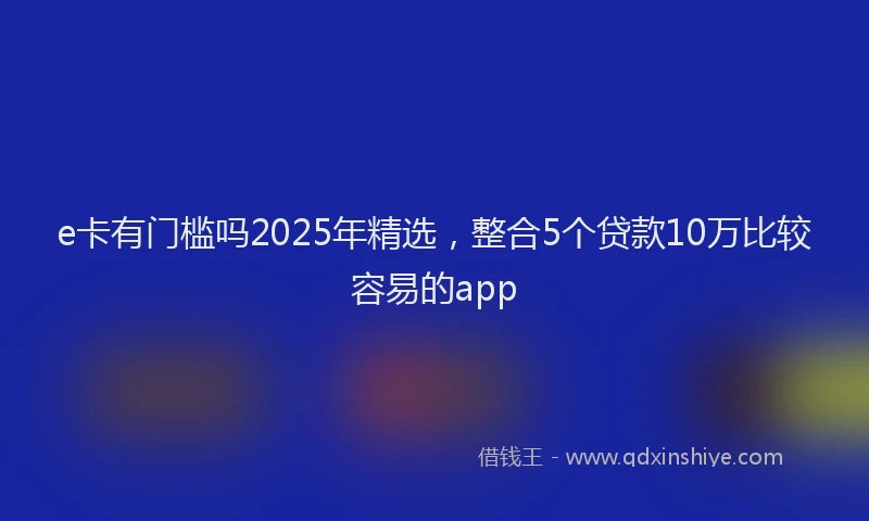 e卡有门槛吗2025年精选，整合5个贷款10万比较容易的app