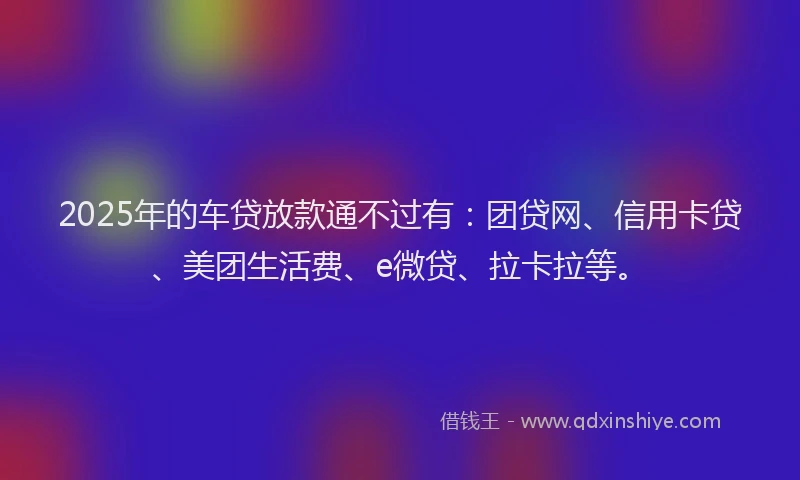 2025年的车贷放款通不过有：团贷网、信用卡贷、美团生活费、e微贷、拉卡拉等。